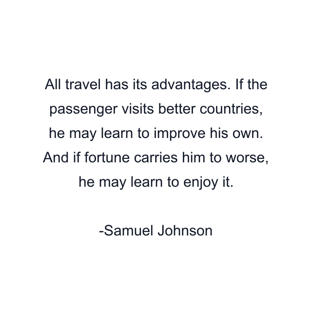 All travel has its advantages. If the passenger visits better countries, he may learn to improve his own. And if fortune carries him to worse, he may learn to enjoy it.