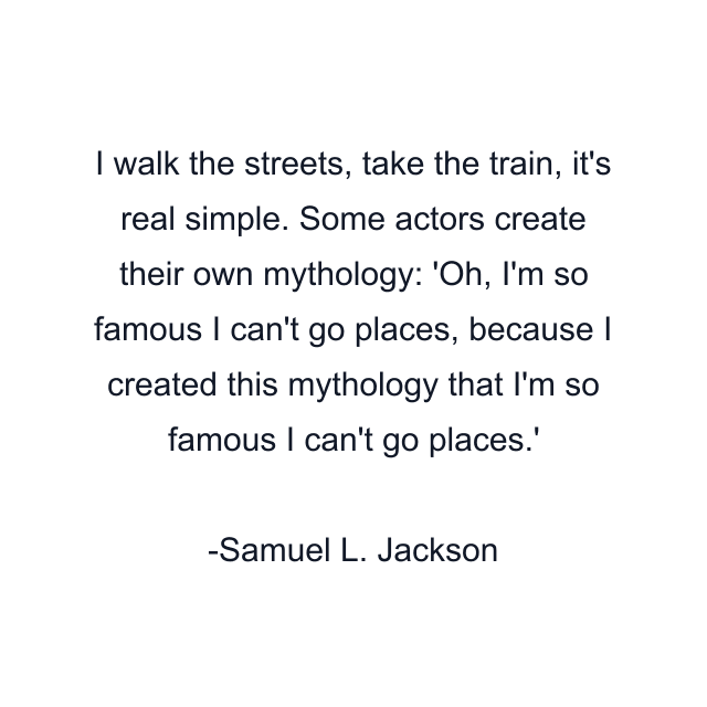 I walk the streets, take the train, it's real simple. Some actors create their own mythology: 'Oh, I'm so famous I can't go places, because I created this mythology that I'm so famous I can't go places.'