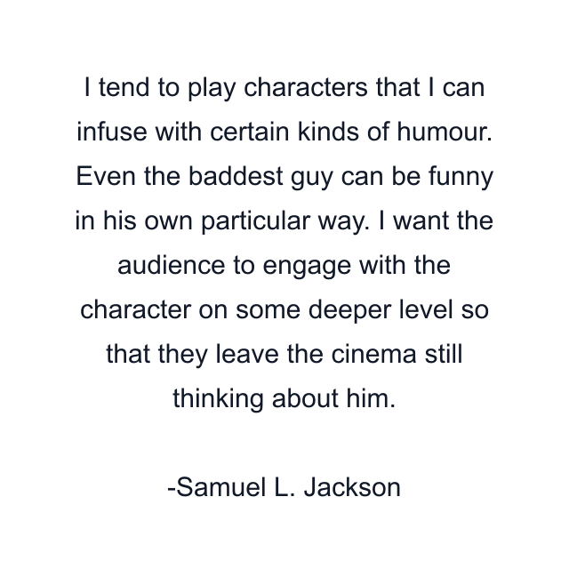 I tend to play characters that I can infuse with certain kinds of humour. Even the baddest guy can be funny in his own particular way. I want the audience to engage with the character on some deeper level so that they leave the cinema still thinking about him.