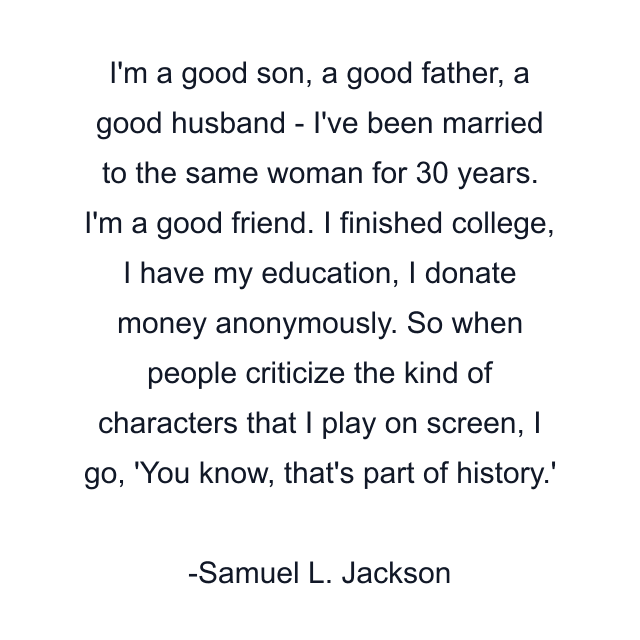 I'm a good son, a good father, a good husband - I've been married to the same woman for 30 years. I'm a good friend. I finished college, I have my education, I donate money anonymously. So when people criticize the kind of characters that I play on screen, I go, 'You know, that's part of history.'