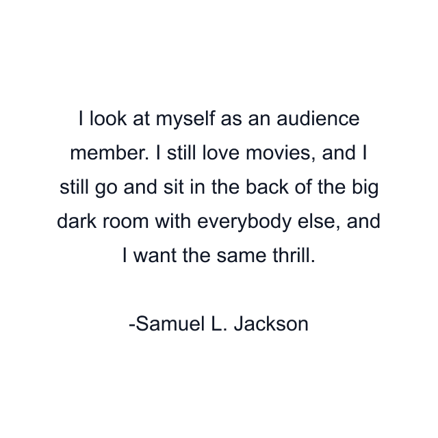 I look at myself as an audience member. I still love movies, and I still go and sit in the back of the big dark room with everybody else, and I want the same thrill.