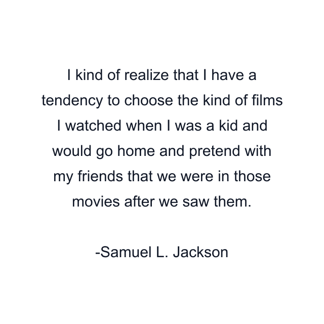 I kind of realize that I have a tendency to choose the kind of films I watched when I was a kid and would go home and pretend with my friends that we were in those movies after we saw them.