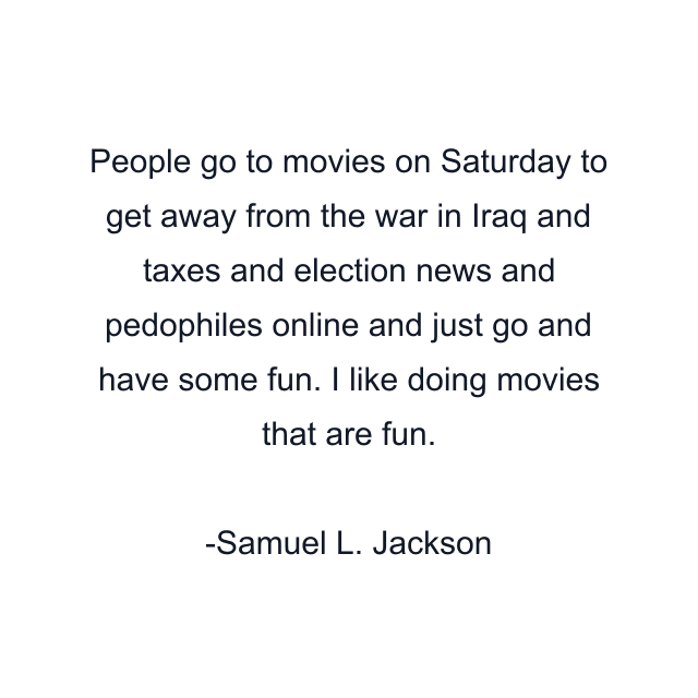 People go to movies on Saturday to get away from the war in Iraq and taxes and election news and pedophiles online and just go and have some fun. I like doing movies that are fun.