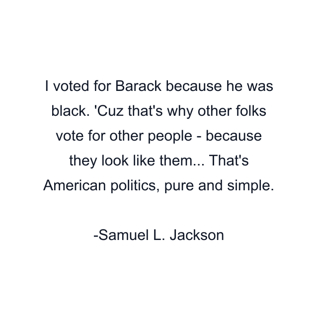 I voted for Barack because he was black. 'Cuz that's why other folks vote for other people - because they look like them... That's American politics, pure and simple.