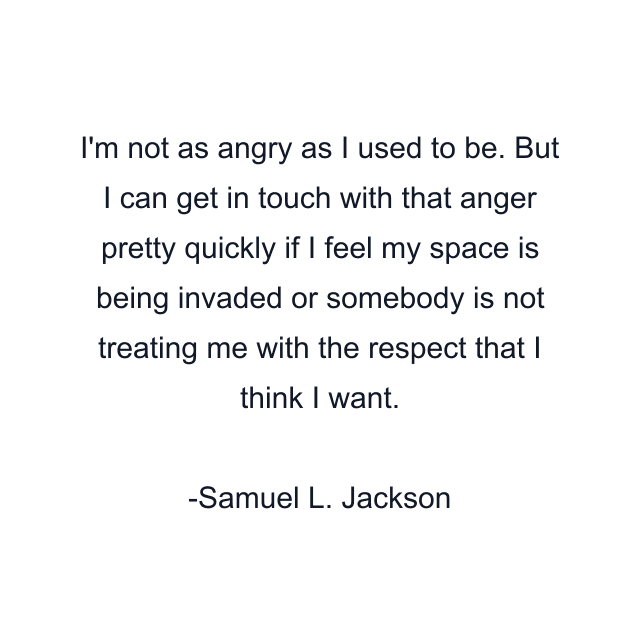 I'm not as angry as I used to be. But I can get in touch with that anger pretty quickly if I feel my space is being invaded or somebody is not treating me with the respect that I think I want.