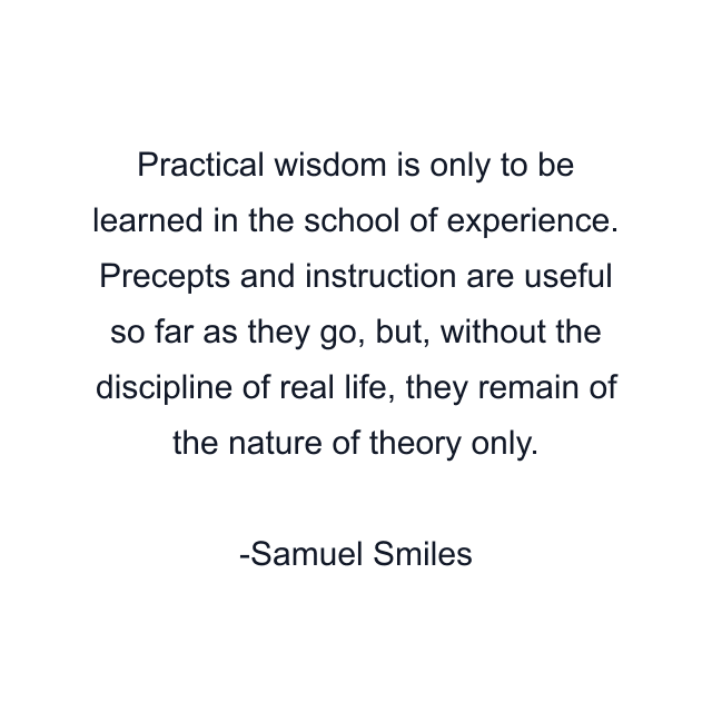 Practical wisdom is only to be learned in the school of experience. Precepts and instruction are useful so far as they go, but, without the discipline of real life, they remain of the nature of theory only.