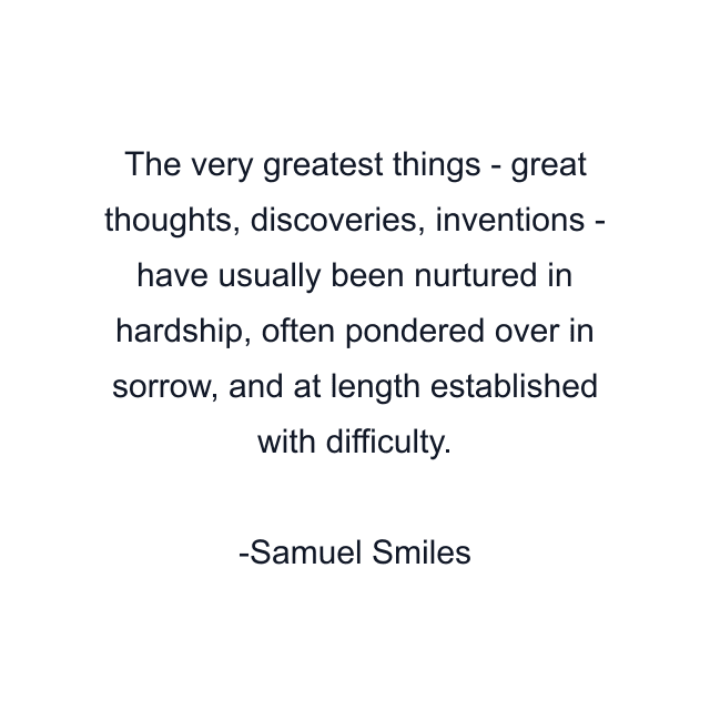 The very greatest things - great thoughts, discoveries, inventions - have usually been nurtured in hardship, often pondered over in sorrow, and at length established with difficulty.