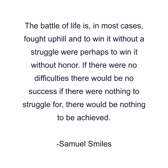 The battle of life is, in most cases, fought uphill and to win it without a struggle were perhaps to win it without honor. If there were no difficulties there would be no success if there were nothing to struggle for, there would be nothing to be achieved.