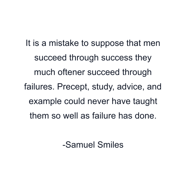 It is a mistake to suppose that men succeed through success they much oftener succeed through failures. Precept, study, advice, and example could never have taught them so well as failure has done.