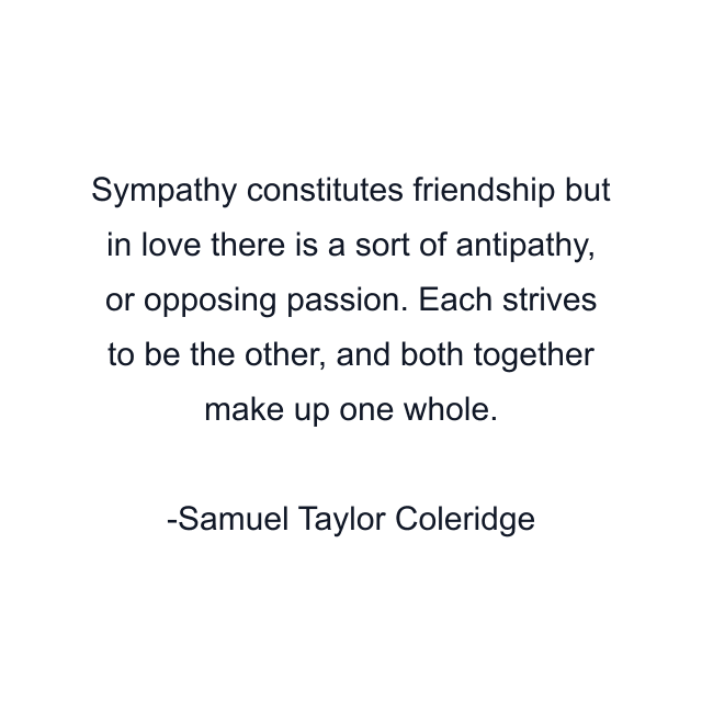 Sympathy constitutes friendship but in love there is a sort of antipathy, or opposing passion. Each strives to be the other, and both together make up one whole.