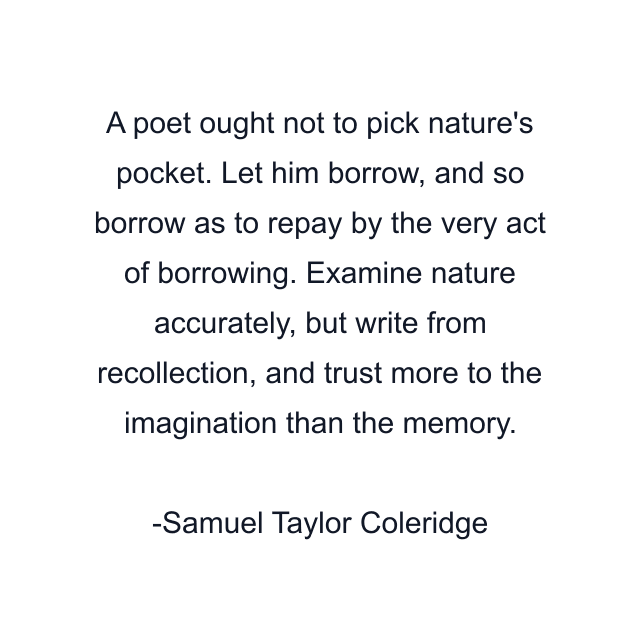 A poet ought not to pick nature's pocket. Let him borrow, and so borrow as to repay by the very act of borrowing. Examine nature accurately, but write from recollection, and trust more to the imagination than the memory.