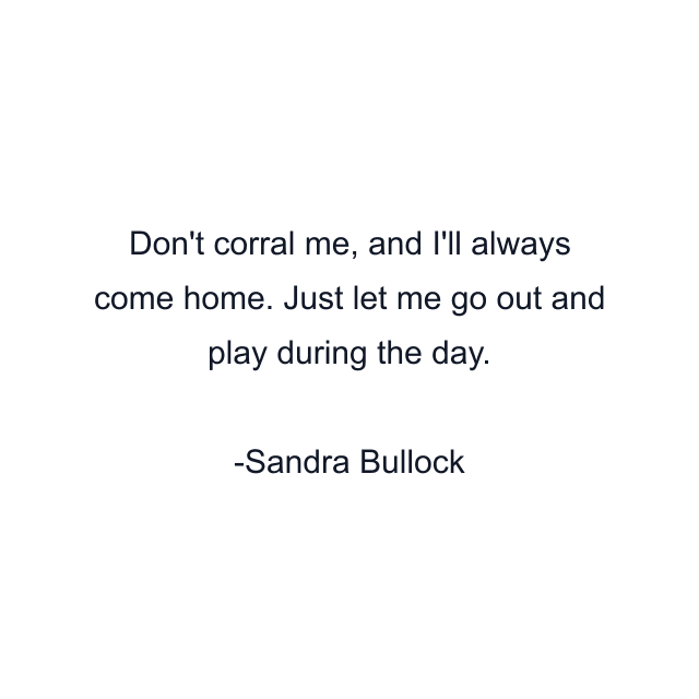 Don't corral me, and I'll always come home. Just let me go out and play during the day.