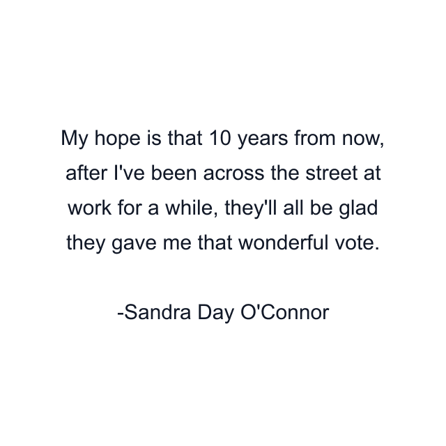 My hope is that 10 years from now, after I've been across the street at work for a while, they'll all be glad they gave me that wonderful vote.