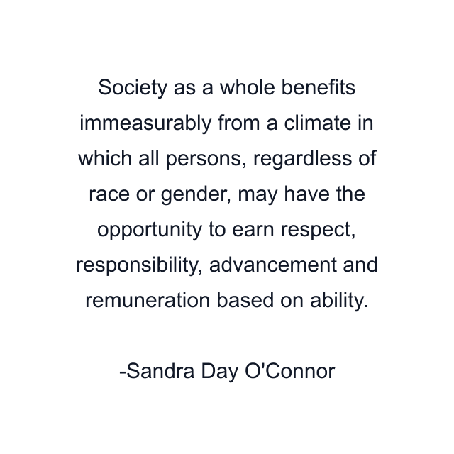 Society as a whole benefits immeasurably from a climate in which all persons, regardless of race or gender, may have the opportunity to earn respect, responsibility, advancement and remuneration based on ability.