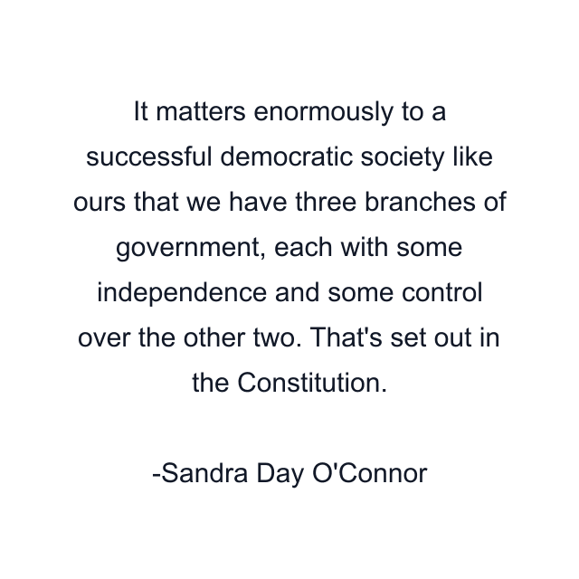 It matters enormously to a successful democratic society like ours that we have three branches of government, each with some independence and some control over the other two. That's set out in the Constitution.