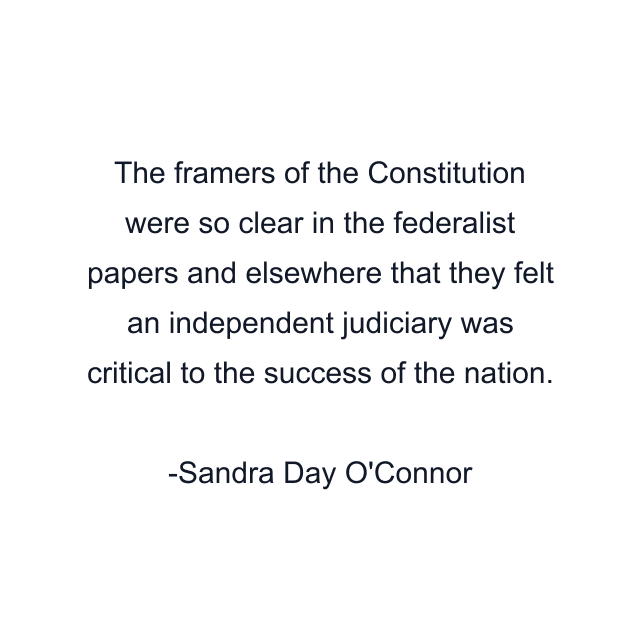 The framers of the Constitution were so clear in the federalist papers and elsewhere that they felt an independent judiciary was critical to the success of the nation.