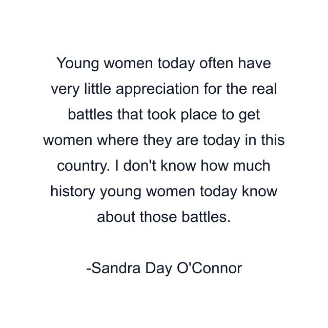 Young women today often have very little appreciation for the real battles that took place to get women where they are today in this country. I don't know how much history young women today know about those battles.