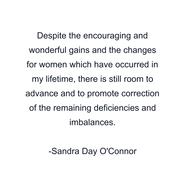 Despite the encouraging and wonderful gains and the changes for women which have occurred in my lifetime, there is still room to advance and to promote correction of the remaining deficiencies and imbalances.