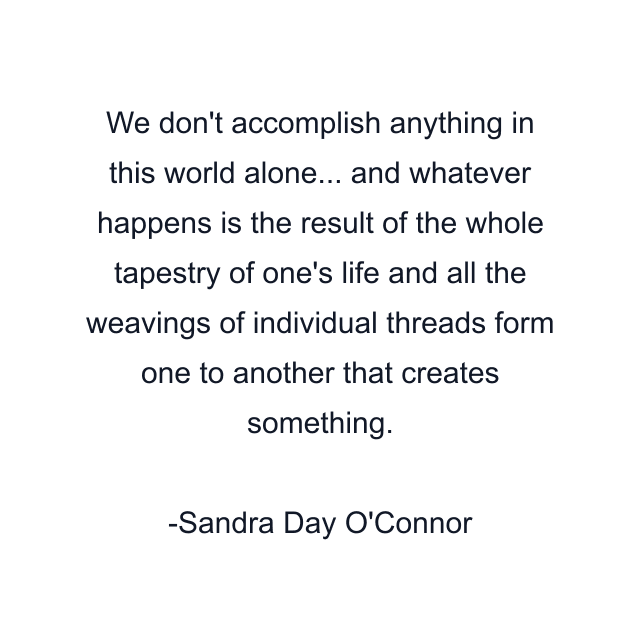 We don't accomplish anything in this world alone... and whatever happens is the result of the whole tapestry of one's life and all the weavings of individual threads form one to another that creates something.