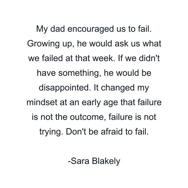 My dad encouraged us to fail. Growing up, he would ask us what we failed at that week. If we didn't have something, he would be disappointed. It changed my mindset at an early age that failure is not the outcome, failure is not trying. Don't be afraid to fail.