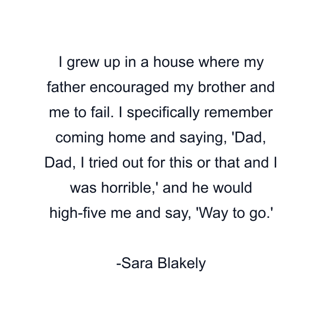 I grew up in a house where my father encouraged my brother and me to fail. I specifically remember coming home and saying, 'Dad, Dad, I tried out for this or that and I was horrible,' and he would high-five me and say, 'Way to go.'