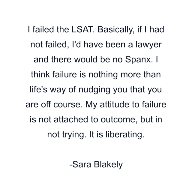 I failed the LSAT. Basically, if I had not failed, I'd have been a lawyer and there would be no Spanx. I think failure is nothing more than life's way of nudging you that you are off course. My attitude to failure is not attached to outcome, but in not trying. It is liberating.