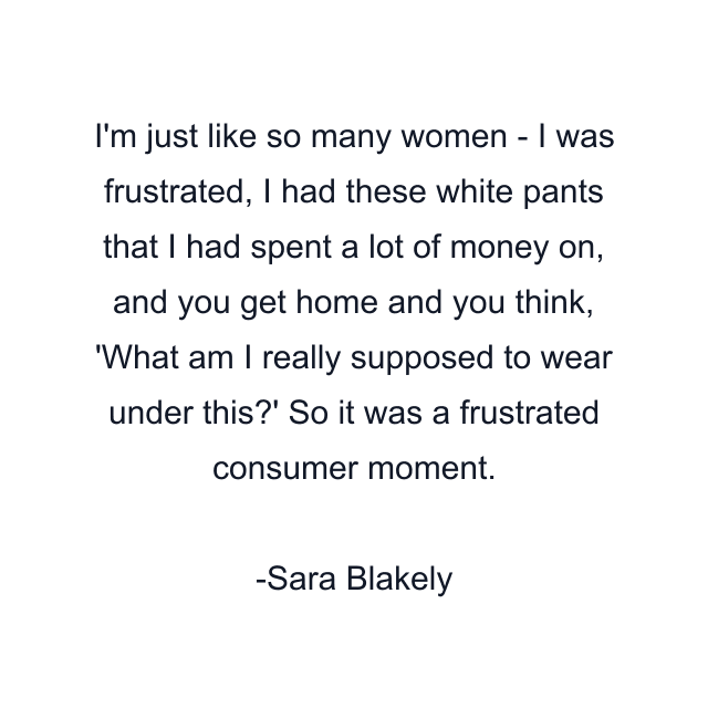 I'm just like so many women - I was frustrated, I had these white pants that I had spent a lot of money on, and you get home and you think, 'What am I really supposed to wear under this?' So it was a frustrated consumer moment.