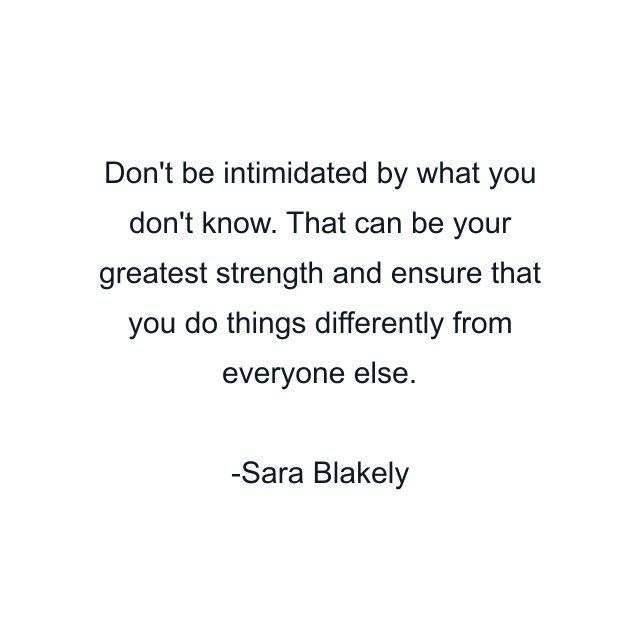 Don't be intimidated by what you don't know. That can be your greatest strength and ensure that you do things differently from everyone else.