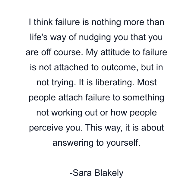 I think failure is nothing more than life's way of nudging you that you are off course. My attitude to failure is not attached to outcome, but in not trying. It is liberating. Most people attach failure to something not working out or how people perceive you. This way, it is about answering to yourself.