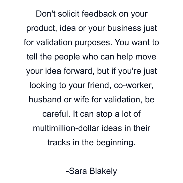 Don't solicit feedback on your product, idea or your business just for validation purposes. You want to tell the people who can help move your idea forward, but if you're just looking to your friend, co-worker, husband or wife for validation, be careful. It can stop a lot of multimillion-dollar ideas in their tracks in the beginning.