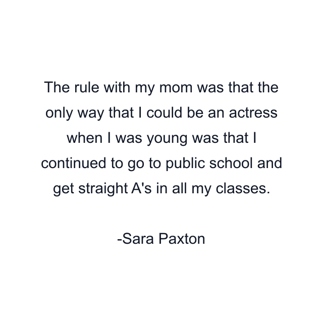 The rule with my mom was that the only way that I could be an actress when I was young was that I continued to go to public school and get straight A's in all my classes.