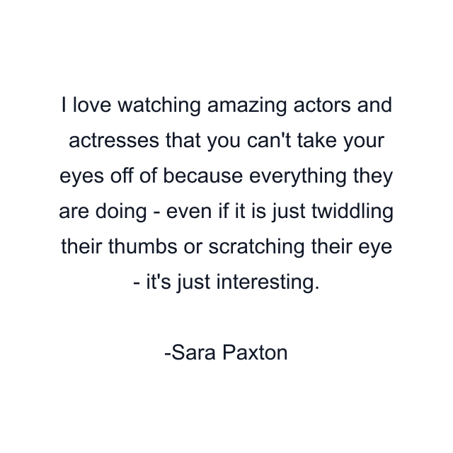 I love watching amazing actors and actresses that you can't take your eyes off of because everything they are doing - even if it is just twiddling their thumbs or scratching their eye - it's just interesting.