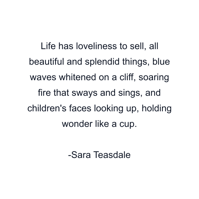 Life has loveliness to sell, all beautiful and splendid things, blue waves whitened on a cliff, soaring fire that sways and sings, and children's faces looking up, holding wonder like a cup.