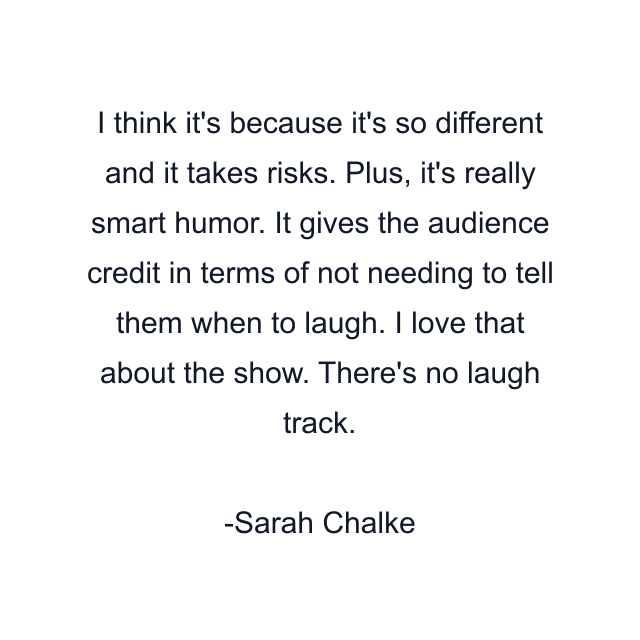 I think it's because it's so different and it takes risks. Plus, it's really smart humor. It gives the audience credit in terms of not needing to tell them when to laugh. I love that about the show. There's no laugh track.