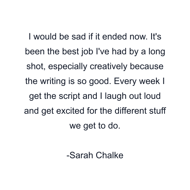 I would be sad if it ended now. It's been the best job I've had by a long shot, especially creatively because the writing is so good. Every week I get the script and I laugh out loud and get excited for the different stuff we get to do.