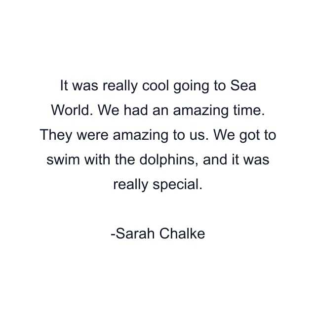 It was really cool going to Sea World. We had an amazing time. They were amazing to us. We got to swim with the dolphins, and it was really special.