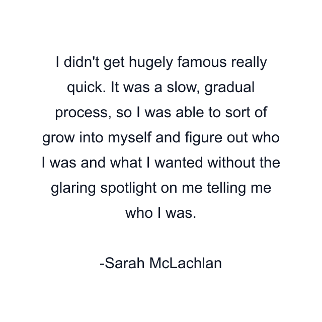 I didn't get hugely famous really quick. It was a slow, gradual process, so I was able to sort of grow into myself and figure out who I was and what I wanted without the glaring spotlight on me telling me who I was.