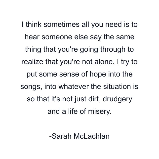 I think sometimes all you need is to hear someone else say the same thing that you're going through to realize that you're not alone. I try to put some sense of hope into the songs, into whatever the situation is so that it's not just dirt, drudgery and a life of misery.