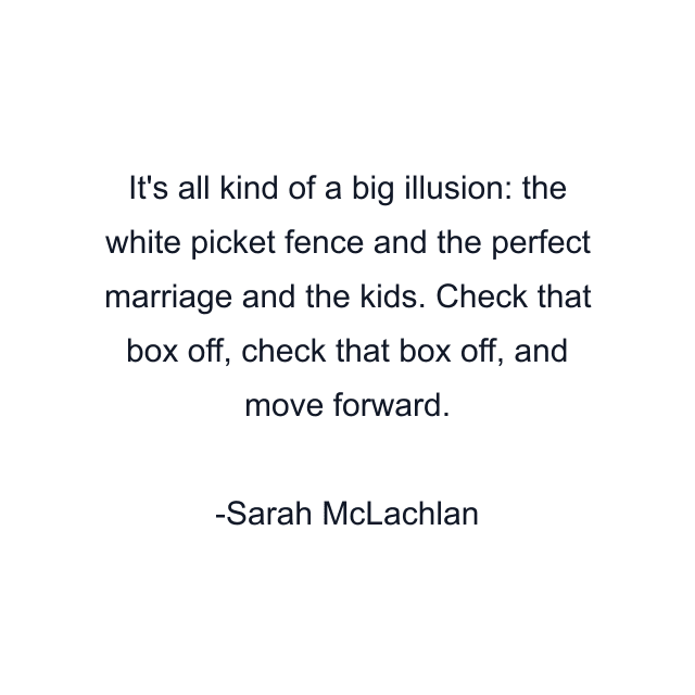 It's all kind of a big illusion: the white picket fence and the perfect marriage and the kids. Check that box off, check that box off, and move forward.