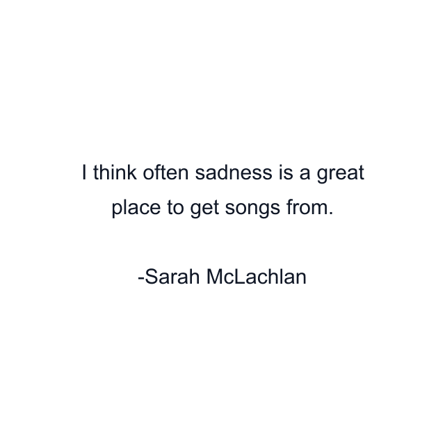 I think often sadness is a great place to get songs from.