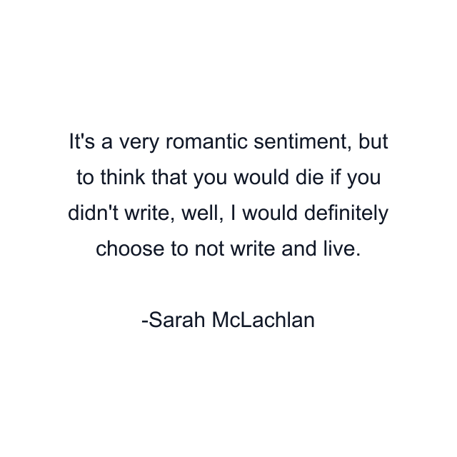 It's a very romantic sentiment, but to think that you would die if you didn't write, well, I would definitely choose to not write and live.