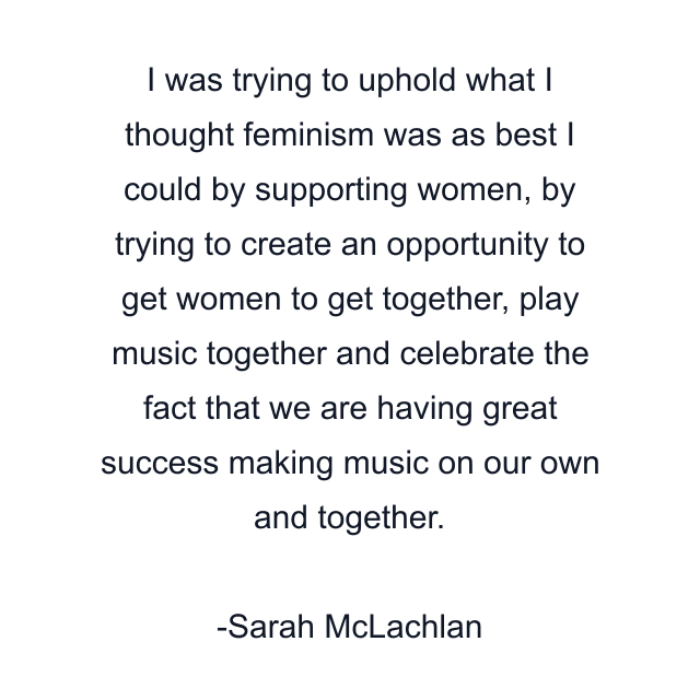 I was trying to uphold what I thought feminism was as best I could by supporting women, by trying to create an opportunity to get women to get together, play music together and celebrate the fact that we are having great success making music on our own and together.