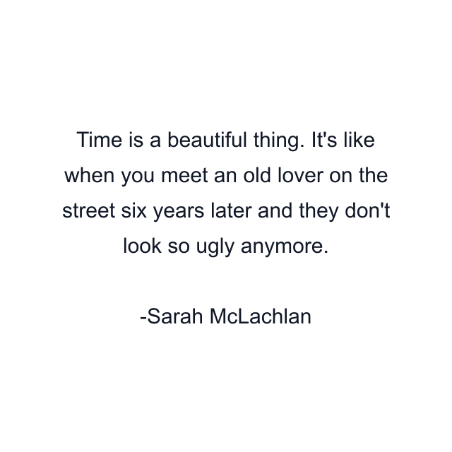 Time is a beautiful thing. It's like when you meet an old lover on the street six years later and they don't look so ugly anymore.