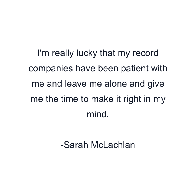 I'm really lucky that my record companies have been patient with me and leave me alone and give me the time to make it right in my mind.