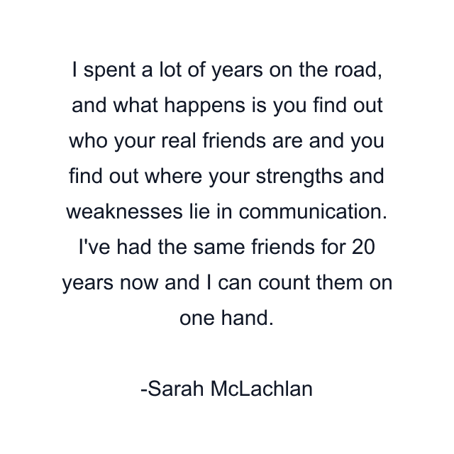 I spent a lot of years on the road, and what happens is you find out who your real friends are and you find out where your strengths and weaknesses lie in communication. I've had the same friends for 20 years now and I can count them on one hand.