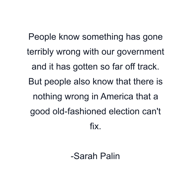 People know something has gone terribly wrong with our government and it has gotten so far off track. But people also know that there is nothing wrong in America that a good old-fashioned election can't fix.