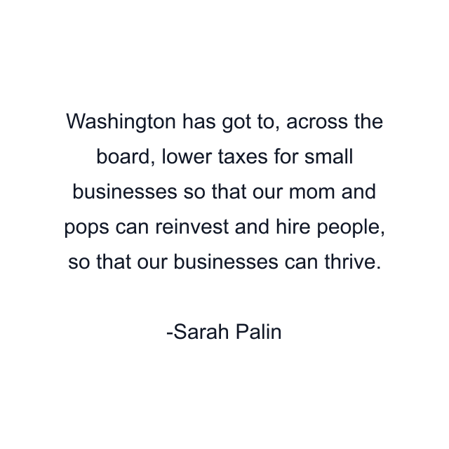 Washington has got to, across the board, lower taxes for small businesses so that our mom and pops can reinvest and hire people, so that our businesses can thrive.