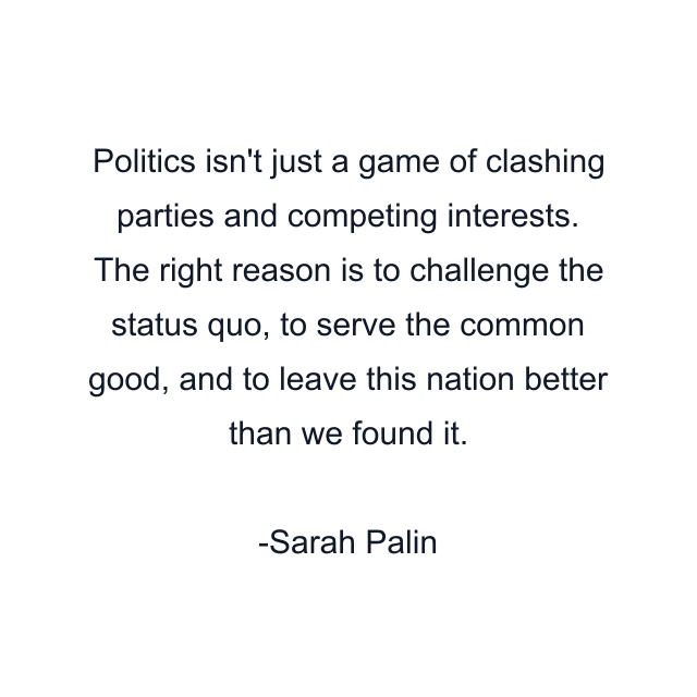 Politics isn't just a game of clashing parties and competing interests. The right reason is to challenge the status quo, to serve the common good, and to leave this nation better than we found it.