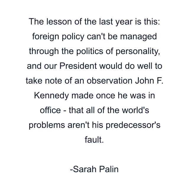 The lesson of the last year is this: foreign policy can't be managed through the politics of personality, and our President would do well to take note of an observation John F. Kennedy made once he was in office - that all of the world's problems aren't his predecessor's fault.