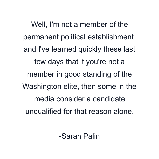 Well, I'm not a member of the permanent political establishment, and I've learned quickly these last few days that if you're not a member in good standing of the Washington elite, then some in the media consider a candidate unqualified for that reason alone.